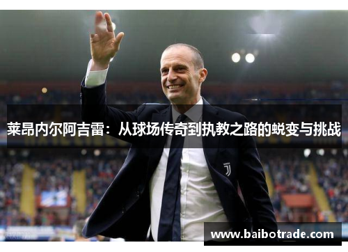 莱昂内尔阿吉雷：从球场传奇到执教之路的蜕变与挑战