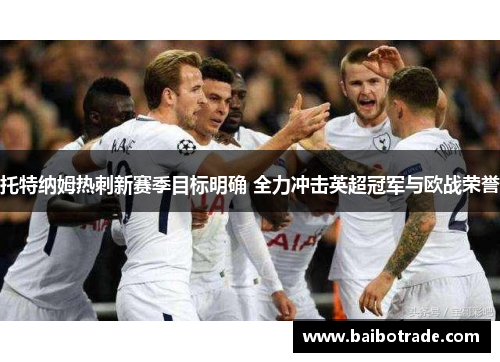 托特纳姆热刺新赛季目标明确 全力冲击英超冠军与欧战荣誉