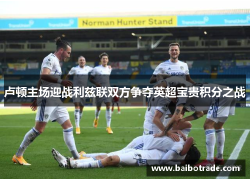 卢顿主场迎战利兹联双方争夺英超宝贵积分之战